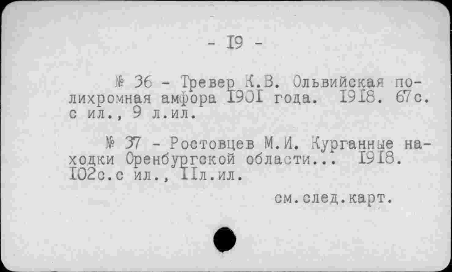 ﻿- 19 -
të 36 - Тревер К. В. Ольвийская полихромная амфора I9OI года. 1918. 67с. с ил., 9 л.ил.
№ 37 - Ростовцев М.И. Курганные находки Оренбургской области... 1918. 102с.с ил., IIл.ил.
см.след.карт.